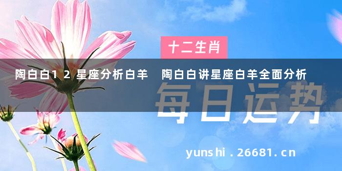 陶白白12星座分析白羊 陶白白讲星座白羊全面分析